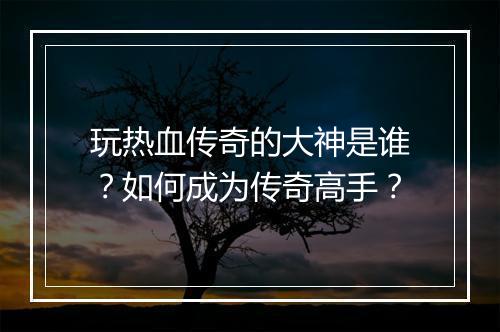 玩热血传奇的大神是谁？如何成为传奇高手？