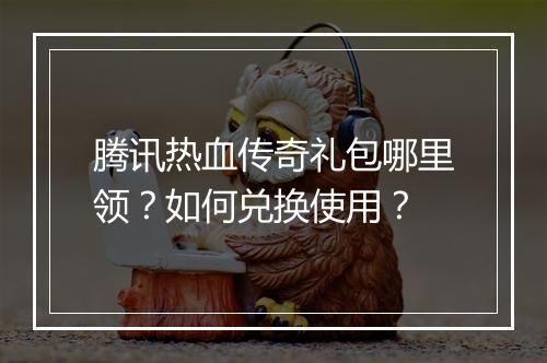 腾讯热血传奇礼包哪里领？如何兑换使用？