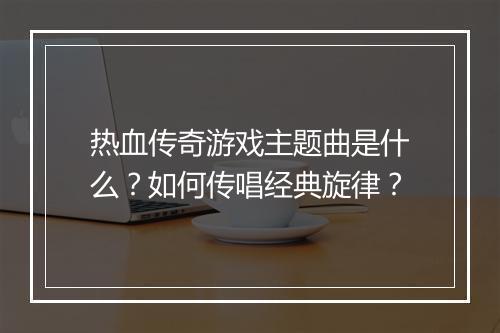 热血传奇游戏主题曲是什么？如何传唱经典旋律？