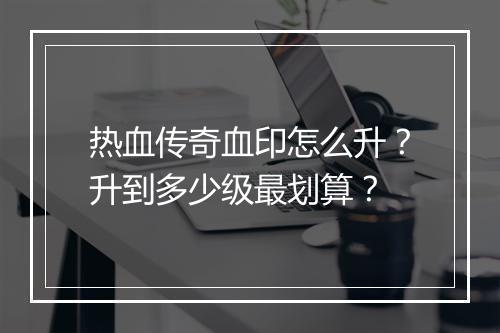 热血传奇血印怎么升？升到多少级最划算？