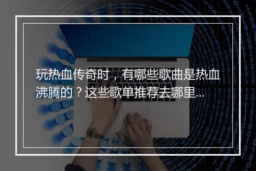 玩热血传奇时，有哪些歌曲是热血沸腾的？这些歌单推荐去哪里找？