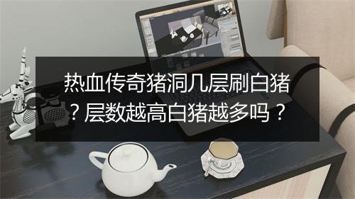 热血传奇猪洞几层刷白猪？层数越高白猪越多吗？