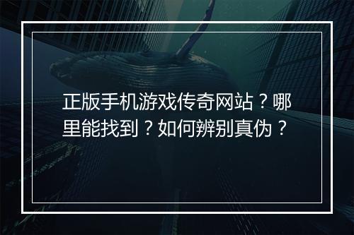 正版手机游戏传奇网站？哪里能找到？如何辨别真伪？