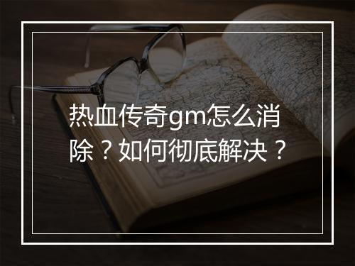 热血传奇gm怎么消除？如何彻底解决？