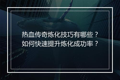 热血传奇炼化技巧有哪些？如何快速提升炼化成功率？