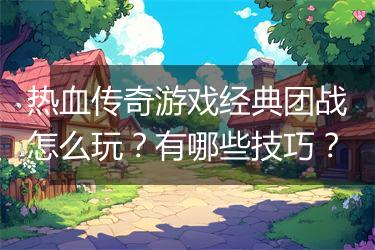 热血传奇游戏经典团战怎么玩？有哪些技巧？