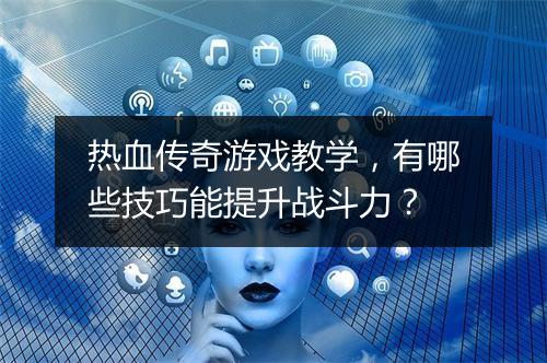 热血传奇游戏教学，有哪些技巧能提升战斗力？