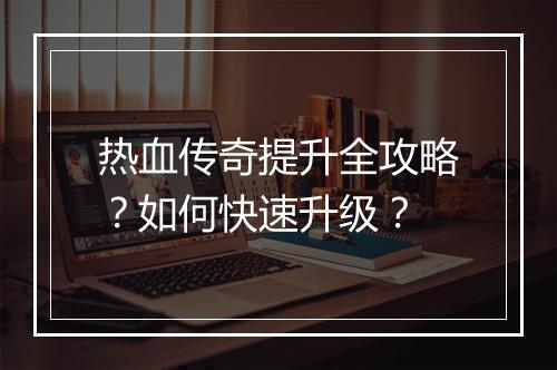 热血传奇提升全攻略？如何快速升级？