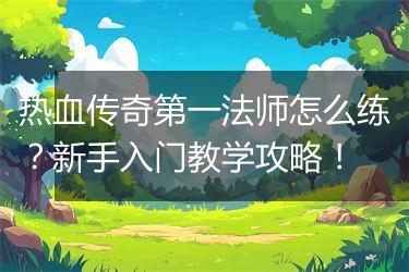热血传奇第一法师怎么练？新手入门教学攻略！