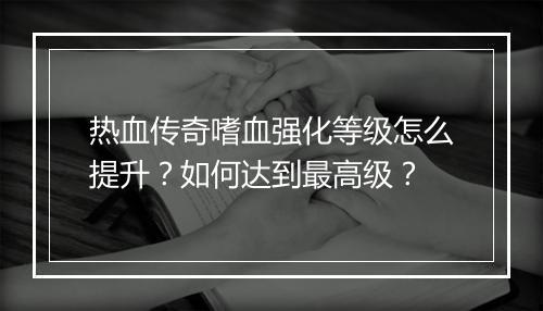 热血传奇嗜血强化等级怎么提升？如何达到最高级？