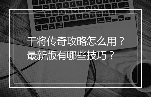 干将传奇攻略怎么用？最新版有哪些技巧？