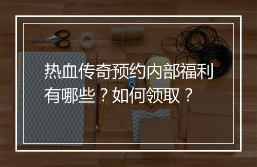 热血传奇预约内部福利有哪些？如何领取？