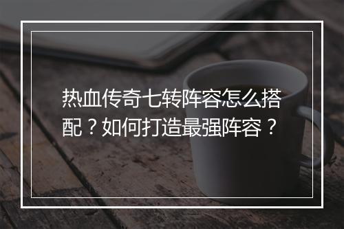 热血传奇七转阵容怎么搭配？如何打造最强阵容？