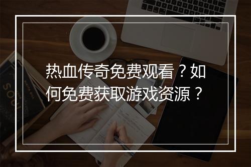热血传奇免费观看？如何免费获取游戏资源？