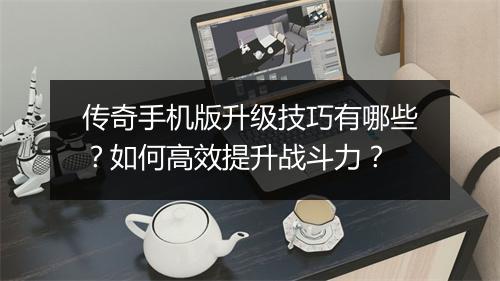 传奇手机版升级技巧有哪些？如何高效提升战斗力？