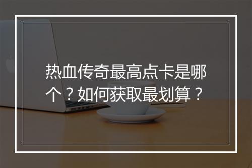 热血传奇最高点卡是哪个？如何获取最划算？