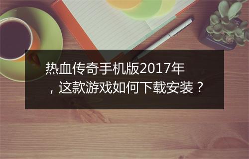 热血传奇手机版2017年，这款游戏如何下载安装？