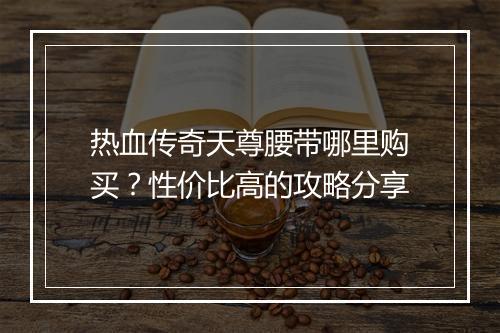 热血传奇天尊腰带哪里购买？性价比高的攻略分享