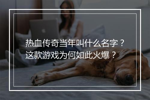 热血传奇当年叫什么名字？这款游戏为何如此火爆？