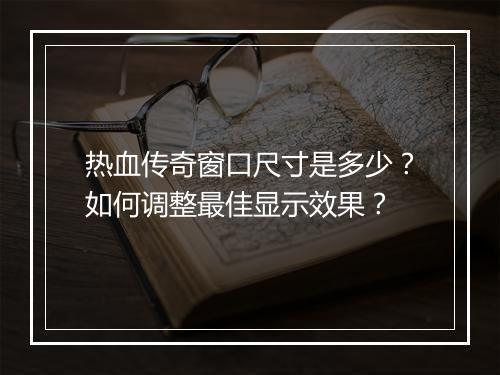 热血传奇窗口尺寸是多少？如何调整最佳显示效果？