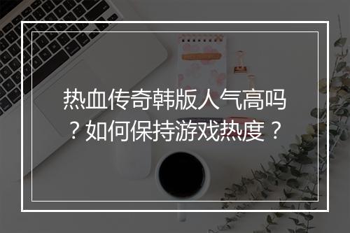 热血传奇韩版人气高吗？如何保持游戏热度？