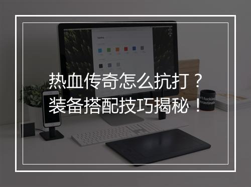 热血传奇怎么抗打？装备搭配技巧揭秘！