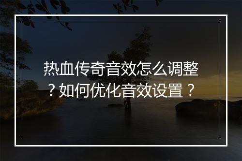 热血传奇音效怎么调整？如何优化音效设置？