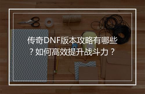 传奇DNF版本攻略有哪些？如何高效提升战斗力？