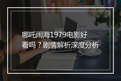 哪吒闹海1979电影好看吗？剧情解析深度分析
