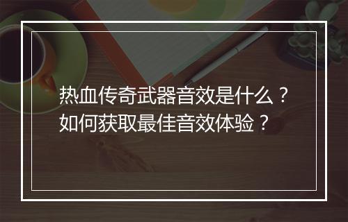 热血传奇武器音效是什么？如何获取最佳音效体验？