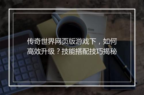传奇世界网页版游戏下，如何高效升级？技能搭配技巧揭秘