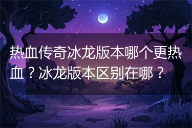 热血传奇冰龙版本哪个更热血？冰龙版本区别在哪？
