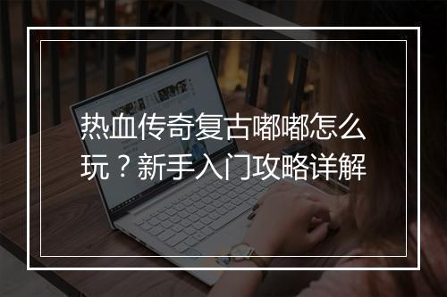 热血传奇复古嘟嘟怎么玩？新手入门攻略详解