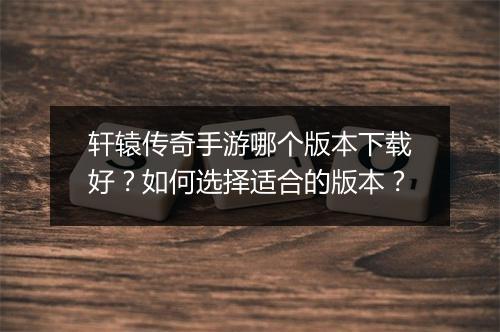 轩辕传奇手游哪个版本下载好？如何选择适合的版本？