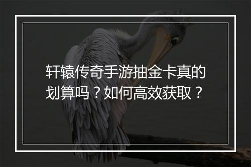 轩辕传奇手游抽金卡真的划算吗？如何高效获取？