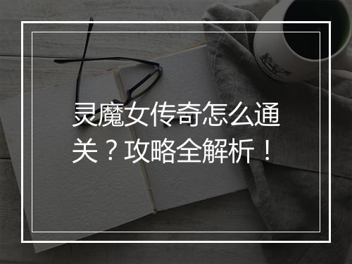 灵魔女传奇怎么通关？攻略全解析！