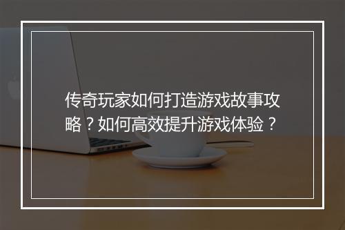 传奇玩家如何打造游戏故事攻略？如何高效提升游戏体验？