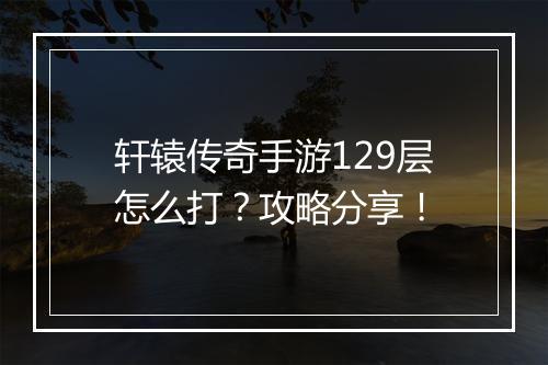 轩辕传奇手游129层怎么打？攻略分享！
