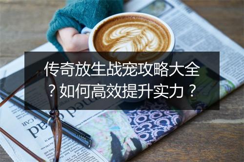 传奇放生战宠攻略大全？如何高效提升实力？