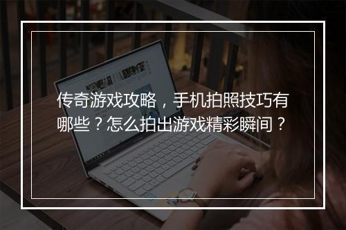 传奇游戏攻略，手机拍照技巧有哪些？怎么拍出游戏精彩瞬间？