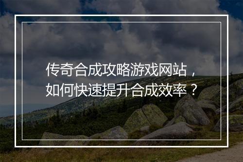传奇合成攻略游戏网站，如何快速提升合成效率？