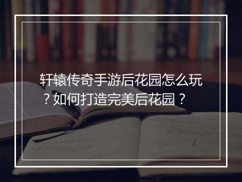 轩辕传奇手游后花园怎么玩？如何打造完美后花园？