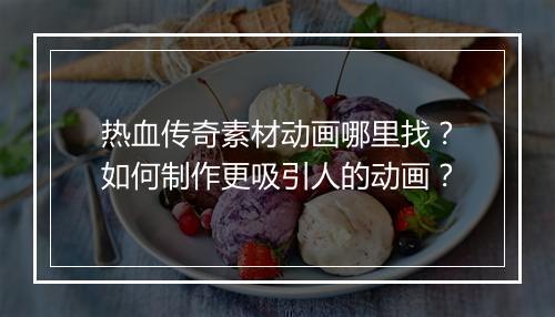 热血传奇素材动画哪里找？如何制作更吸引人的动画？