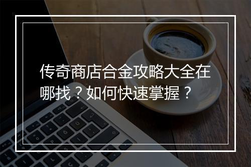传奇商店合金攻略大全在哪找？如何快速掌握？