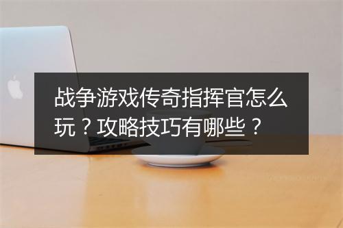 战争游戏传奇指挥官怎么玩？攻略技巧有哪些？