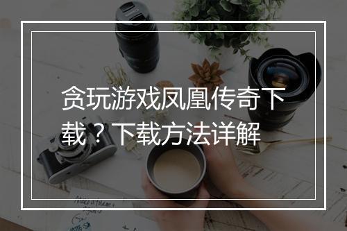贪玩游戏凤凰传奇下载？下载方法详解