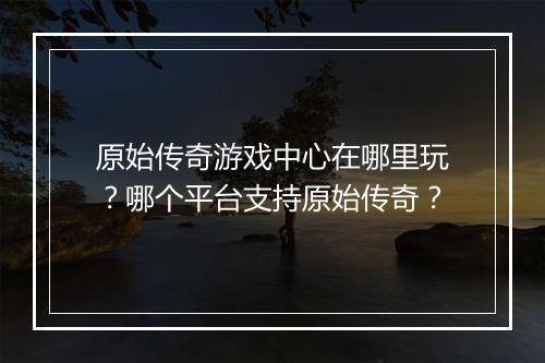 原始传奇游戏中心在哪里玩？哪个平台支持原始传奇？