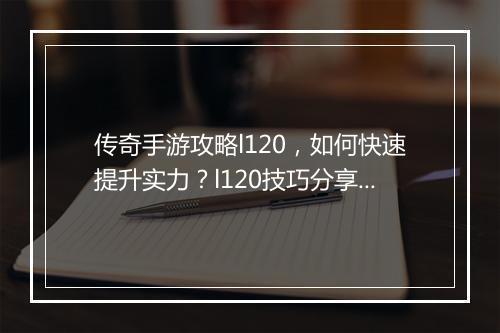 传奇手游攻略l120，如何快速提升实力？l120技巧分享！