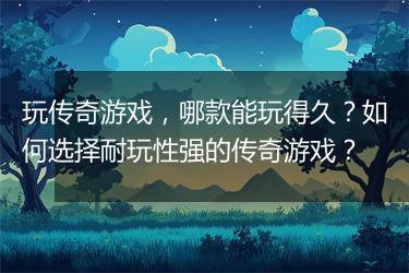 玩传奇游戏，哪款能玩得久？如何选择耐玩性强的传奇游戏？