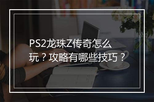 PS2龙珠Z传奇怎么玩？攻略有哪些技巧？